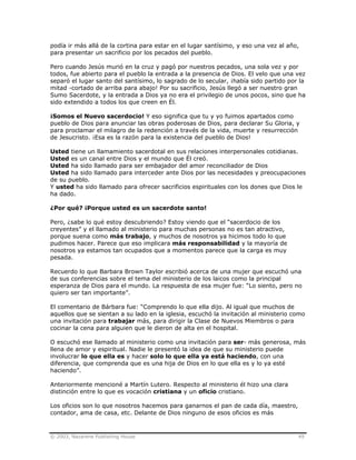 © 2003, Nazarene Publishing House 49
podía ir más allá de la cortina para estar en el lugar santísimo, y eso una vez al año,
para presentar un sacrificio por los pecados del pueblo.
Pero cuando Jesús murió en la cruz y pagó por nuestros pecados, una sola vez y por
todos, fue abierto para el pueblo la entrada a la presencia de Dios. El velo que una vez
separó el lugar santo del santísimo, lo sagrado de lo secular, ¡había sido partido por la
mitad -cortado de arriba para abajo! Por su sacrificio, Jesús llegó a ser nuestro gran
Sumo Sacerdote, y la entrada a Dios ya no era el privilegio de unos pocos, sino que ha
sido extendido a todos los que creen en Él.
¡Somos el Nuevo sacerdocio! Y eso significa que tu y yo fuimos apartados como
pueblo de Dios para anunciar las obras poderosas de Dios, para declarar Su Gloria, y
para proclamar el milagro de la redención a través de la vida, muerte y resurrección
de Jesucristo. ¡Esa es la razón para la existencia del pueblo de Dios!
Usted tiene un llamamiento sacerdotal en sus relaciones interpersonales cotidianas.
Usted es un canal entre Dios y el mundo que Él creó.
Usted ha sido llamado para ser embajador del amor reconciliador de Dios
Usted ha sido llamado para interceder ante Dios por las necesidades y preocupaciones
de su pueblo.
Y usted ha sido llamado para ofrecer sacrificios espirituales con los dones que Dios le
ha dado.
¿Por qué? ¡Porque usted es un sacerdote santo!
Pero, ¿sabe lo qué estoy descubriendo? Estoy viendo que el “sacerdocio de los
creyentes” y el llamado al ministerio para muchas personas no es tan atractivo,
porque suena como más trabajo, y muchos de nosotros ya hicimos todo lo que
pudimos hacer. Parece que eso implicara más responsabilidad y la mayoría de
nosotros ya estamos tan ocupados que a momentos parece que la carga es muy
pesada.
Recuerdo lo que Barbara Brown Taylor escribió acerca de una mujer que escuchó una
de sus conferencias sobre el tema del ministerio de los laicos como la principal
esperanza de Dios para el mundo. La respuesta de esa mujer fue: “Lo siento, pero no
quiero ser tan importante”.
El comentario de Bárbara fue: “Comprendo lo que ella dijo. Al igual que muchos de
aquellos que se sientan a su lado en la iglesia, escuchó la invitación al ministerio como
una invitación para trabajar más, para dirigir la Clase de Nuevos Miembros o para
cocinar la cena para alguien que le dieron de alta en el hospital.
O escuchó ese llamado al ministerio como una invitación para ser- más generosa, más
llena de amor y espiritual. Nadie le presentó la idea de que su ministerio puede
involucrar lo que ella es y hacer solo lo que ella ya está haciendo, con una
diferencia, que comprenda que es una hija de Dios en lo que ella es y lo ya esté
haciendo”.
Anteriormente mencioné a Martín Lutero. Respecto al ministerio él hizo una clara
distinción entre lo que es vocación cristiana y un oficio cristiano.
Los oficios son lo que nosotros hacemos para ganarnos el pan de cada día, maestro,
contador, ama de casa, etc. Delante de Dios ninguno de esos oficios es más
 