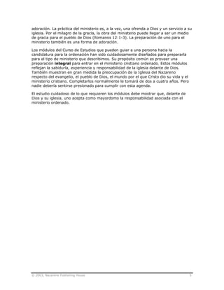 © 2003, Nazarene Publishing House 5
adoración. La práctica del ministerio es, a la vez, una ofrenda a Dios y un servicio a su
iglesia. Por el milagro de la gracia, la obra del ministerio puede llegar a ser un medio
de gracia para el pueblo de Dios (Romanos 12:1-3). La preparación de uno para el
ministerio también es una forma de adoración.
Los módulos del Curso de Estudios que pueden guiar a una persona hacia la
candidatura para la ordenación han sido cuidadosamente diseñados para prepararla
para el tipo de ministerio que describimos. Su propósito común es proveer una
preparación integral para entrar en el ministerio cristiano ordenado. Estos módulos
reflejan la sabiduría, experiencia y responsabilidad de la iglesia delante de Dios.
También muestran en gran medida la preocupación de la Iglesia del Nazareno
respecto del evangelio, el pueblo de Dios, el mundo por el que Cristo dio su vida y el
ministerio cristiano. Completarlos normalmente le tomará de dos a cuatro años. Pero
nadie debería sentirse presionado para cumplir con esta agenda.
El estudio cuidadoso de lo que requieren los módulos debe mostrar que, delante de
Dios y su iglesia, uno acepta como mayordomo la responsabilidad asociada con el
ministerio ordenado.
 