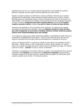 © 2003, Nazarene Publishing House 50
importante que el otro. En nuestros oficios ejercitamos la diversidad de nuestros
talentos, haciendo nuestro papel mientras pasamos por este mundo.
Nuestra vocación cristiana es diferente a nuestra profesión. Mientras que nuestras
profesiones son diferentes, como cristianos nuestra vocación es la misma. Fuimos
llamados para ser sacerdotes santos y hacer el ministerio de Cristo en el mundo. Ya
seas médico o una persona que trabaja en las oficinas del correo, allí debes compartir
a Cristo. Es decir, cualquiera que sean nuestros oficios (plural) en el mundo,
nuestra vocación común (singular) es servir a Dios a través de esos oficios.
Tenemos que aprender a ver lo que Dios ve en nosotros. Si creemos que nuestro
sacerdocio es divinamente ordenado, entonces estamos viendo la mano de Dios
que está trabajando en el mundo y también estamos viendo nuestras propias
manos como imprescindibles para ese trabajo.
Y no importa si esas manos están cambiando pañales o cambiando el aceite del auto o
revisando la contabilidad de la empresa… esas son las manos de Dios que las hizo
suyas el momento que nos salvó, para que cumplamos su voluntad en la tierra.
¡Ese es un llamado santo! Y muchos de ustedes lo han toman con seriedad. Muchos
han dicho: “Señor, toma mi vida y úsala para tu Gloria. Quiero dedicar mi vida en
otros. Iré a donde me digas que vaya y haré lo que tu me digas que haga, no importa
cuál sea el costo... incluso mi vida, si ese es mi llamado”.
¡Tenemos un propósito en el mundo! ¡Somos un santo y real sacerdocio! Pero no es el
sacerdocio del creyente. Es el sacerdocio de todos los creyentes. Somos piedras
vivientes unidas el uno al lado del otro. Nuestros oficios pueden ser diferentes, pero
nuestra vocación es la misma. Y lo hacemos juntos.
 