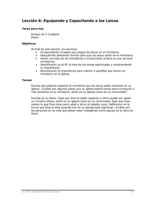 © 2003, Nazarene Publishing House 51
Lección 6: Equipando y Capacitando a los Laicos
Tarea para hoy
Ensayo de 2-3 página
Diario
Objetivos
Al final de esta lección, los alumnos
• Comprenderán el papel que juegan los laicos en el ministerio.
• Descubrirán diferentes formas para que los laicos estén en el ministerio.
• Harán una lista de los ministerios e involucrarán al laico en uno de esos
ministerios.
• Identificarán en el NT la lista de los dones espirituales y comprenderán
su importancia.
• Reconocerán la importancia para retener a aquellos que tienen un
ministerio en la iglesia.
Tareas
Escriba dos páginas respecto al ministerio que los laicos están haciendo en su
iglesia. ¿Cuáles son algunos pasos que su iglesia podría tomar para involucrar a
más personas en el ministerio, tanto en su iglesia como en su comunidad?
Escriba en su diario. Deje que Dios le hable respecto a cómo puede ser usted
un ministro ahora, tanto en su iglesia como en su comunidad. Deje que Dios
realice lo que Dios tiene para usted y otros al rededor suyo. Reflexione en la
forma que Dios le está guiando hoy en su peregrinaje espiritual. ¿Cuáles son
las personas en su vida que deben estar trabajando como equipo en la obra de
Dios?
 