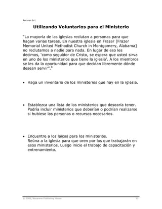 © 2003, Nazarene Publishing House 52
Recurso 6-1
Utilizando Voluntarios para el Ministerio
“La mayoría de las iglesias reclutan a personas para que
hagan varias tareas. En nuestra iglesia en Frazer [Frazer
Memorial United Methodist Church in Montgomery, Alabama]
no reclutamos a nadie para nada. En lugar de eso les
decimos, ‘como seguidor de Cristo, se espera que usted sirva
en uno de los ministerios que tiene la iglesia’. A los miembros
se les da la oportunidad para que decidan libremente dónde
desean servir”.8
• Haga un inventario de los ministerios que hay en la iglesia.
• Establezca una lista de los ministerios que desearía tener.
Podría incluir ministerios que deberían o podrían realizarse
si hubiese las personas o recursos necesarios.
• Encuentre a los laicos para los ministerios.
Reúna a la iglesia para que oren por los que trabajarán en
esos ministerios. Luego inicie el trabajo de capacitación y
entrenamiento.
 