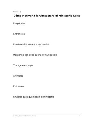 © 2003, Nazarene Publishing House 53
Recurso 6-2
Cómo Motivar a la Gente para el Ministerio Laico
Respételos
Entrénelos
Provéales los recursos necesarios
Mantenga con ellos buena comunicación
Trabaje en equipo
Anímelos
Prémielos
Envíelos para que hagan el ministerio
 