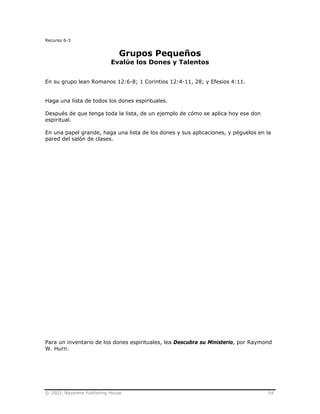 © 2003, Nazarene Publishing House 54
Recurso 6-3
Grupos Pequeños
Evalúe los Dones y Talentos
En su grupo lean Romanos 12:6-8; 1 Corintios 12:4-11, 28; y Efesios 4:11.
Haga una lista de todos los dones espirituales.
Después de que tenga toda la lista, de un ejemplo de cómo se aplica hoy ese don
espiritual.
En una papel grande, haga una lista de los dones y sus aplicaciones, y péguelos en la
pared del salón de clases.
Para un inventario de los dones espirituales, lea Descubra su Ministerio, por Raymond
W. Hurn.
 