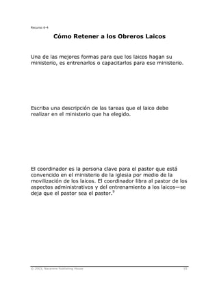 © 2003, Nazarene Publishing House 55
Recurso 6-4
Cómo Retener a los Obreros Laicos
Una de las mejores formas para que los laicos hagan su
ministerio, es entrenarlos o capacitarlos para ese ministerio.
Escriba una descripción de las tareas que el laico debe
realizar en el ministerio que ha elegido.
El coordinador es la persona clave para el pastor que está
convencido en el ministerio de la iglesia por medio de la
movilización de los laicos. El coordinador libra al pastor de los
aspectos administrativos y del entrenamiento a los laicos—se
deja que el pastor sea el pastor.9
 