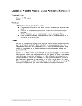 © 2003, Nazarene Publishing House 56
Lección 7: Nuestro Modelo—Jesús Admirable Consejero
Tareas para hoy
Ensayo de 2-3 página
Diario
Objetivos
Al finalizar la lección, los alumnos podrán
• Comprender la forma en que Jesús ministró para llevar a la gente salud
total
• Conocer los fundamentos principales para el ministerio de consejería
pastoral.
• Ver las destrezas que se necesitan para ser un consejero eficaz.
• Estar advertidos y evitar algunos errores que los pastores hacen en el
ministerio de la consejería.
Tareas
Escriba un ensayo de 2 página sobre el tema, “Los principios más importantes
para la consejería pastoral”. De lo estudiado en las clases, elija dos o tres
importantes principios de consejería y discuta por qué son importantes para
usted en el contexto de su trabajo pastoral. Use la Biblia para apoyar sus
puntos de vista.
Escriba en su diario. Debe estar enfocado en las destrezas para un ministerio
de consejería eficaz. Ore, medite y luego escriba acerca de cómo cada una de
esas destrezas pueden ser aplicadas a su vida. Reflexione sobre cuál de las
destrezas es más natural en usted hoy. Cuáles destrezas son más difíciles o
necesitan más desarrollo o capacitación en su vida. Escriba acerca de cómo
Dios puede ayudarle para tener el espíritu de ser como Cristo en su trabajo de
consejero con personas que están heridas espiritual y emocionalmente.
 