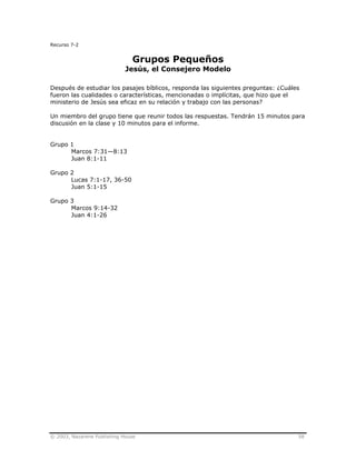 © 2003, Nazarene Publishing House 58
Recurso 7-2
Grupos Pequeños
Jesús, el Consejero Modelo
Después de estudiar los pasajes bíblicos, responda las siguientes preguntas: ¿Cuáles
fueron las cualidades o características, mencionadas o implícitas, que hizo que el
ministerio de Jesús sea eficaz en su relación y trabajo con las personas?
Un miembro del grupo tiene que reunir todos las respuestas. Tendrán 15 minutos para
discusión en la clase y 10 minutos para el informe.
Grupo 1
Marcos 7:31—8:13
Juan 8:1-11
Grupo 2
Lucas 7:1-17, 36-50
Juan 5:1-15
Grupo 3
Marcos 9:14-32
Juan 4:1-26
 