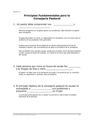 © 2003, Nazarene Publishing House 59
Recurso 7-3
Principios Fundamentales para la
Consejería Pastoral
1. Un pastor debe comprender sus ______________ y
_______________________ .
Mientras tengamos en la iglesia gente con problemas, ellas llamarán al pastor
para consejería.
El papel del pastor no es de un especialista en consejería, sino uno que trata el
problema en sus aspectos más generales.
Puesto que la mayoría de los pastores no tienen entrenamiento formal en
sicología cristiana, hay una tendencia de dejar el ministerio de la consejería.
Para el feligrés que necesita ayuda, puede que el pastor sea la primera persona
a quien acuda en busca de consejo, y a veces es la única que está dispuesta a
dar ayuda.
2. Cada persona que viene en busca de ayuda fue _________
a la imagen de Dios y tiene ___________________.
El pastor no debe caer en la tentación de juzgar a la persona por su condición
social, su apariencia o acciones. Eso es prejuicio.
3. El principal objetivo de la consejería pastoral es ayudar al
aconsejado a _______________ sus problemas y
encontrar __________________ en Cristo.
La principal preocupación de un pastor es primero y sobre todo el cuidado
espiritual de la persona.
 
