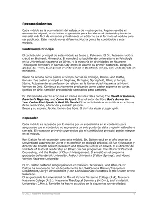 © 2003, Nazarene Publishing House 6
Reconocimientos
Cada módulo es la acumulación del esfuerzo de mucha gente. Alguien escribe el
manuscrito original, otros hacen sugerencias para fortalecer el contenido y hacer le
material más fácil de entender y finalmente un editor le da el formato al modulo para
ser publicado. Este modulo no es diferente. Mucha gente ha contribuido a este
modulo.
Contribuidos Principal
El contribuidor principal de este módulo es Bruce L. Petersen. El Dr. Petersen nació y
creció en Brainerd, Minnesota. El completó su bachillerato universitario en Psicología
en la Universidad Nazarena de Olivet, y la maestría en divinidades en Nazarene
Theological Seminary in Kansas City antes de asumir su primer pastorado. Después
graduó del Trinity Evangelical Divinity School in Deerfield, Illinois, con un doctorado en
ministerio.
Bruce ha servido como pastor a tiempo parcial en Chicago, Illinois, and Olathe,
Kansas. Fue pastor principal en Saginaw, Michigan; Springfield, Ohio; y Nampa,
Idaho. Actualmente es professor de religion en la Universidad Nazarena de Mount
Vernon en Ohio. Conitnua activamente predicando como pastor suplente en varias
iglesias en Ohio, también presentando seminarios para pastores.
Dr. Petersen ha escrito artículos en varias revistas tales como; The Herald of Holiness,
Preacher’s Magazine, and Come Ye Apart. El es el autor del libro God’s Answer for
You: Psalms That Speak to Real-life Needs. El ha contribuido a otros libros en el tema
de la predicación, adoración y cuidado pastoral.
Bruce y su esposa, Jackie, tienen dos hijos. El disfruta viajar y jugar golfo.
Repasador
Cada módulo es repasado por lo menos por un especialista en el contenido para
asegurarse que el contenido no representa un solo punto de vista u opinión estrecha o
cerrada. El repasador proveyó sugerencias que el contribuidor principal puede integrar
en el modulo.
Ron Dalton fue el responder para este módulo. Dr. Dalton está en el año once en la
Universidad Nazarena de Olivet y es profesor de teología práctica. El fue el fundador y
director del Church Growth Research and Resource Center en Olivet. El es director del
Institute of Pastoral Leadership en Olivet con dos programas: the Master of Pastoral
Counseling, and the Master of Church Management. El enseñó en el programa
graduado de Vanderbilt University, Antioch University (Yellow Springs), and Mount
Vernon Nazarene University.
El Dr. Dalton pastoreó congregaciones en Missouri, Tennessee, and Ohio. EL Dr.
Dalton ha colaborado con el departamento de USA/Canada Mission/Evangelism
Department, Clergy Development y con Compassionate Ministries of the Church of the
Nazarene.
El se graduó de la Universidad de Mount Vernon Nazarene College (A.A), Trevecca
Nazarene College (A.B.), Nazarene Theological Seminary (M.Div.), and Vanderbilt
University (D.Min.). También ha hecho estuidios en la siguientes universidades:
 