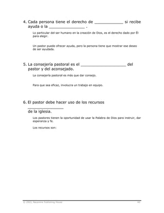 © 2003, Nazarene Publishing House 60
4. Cada persona tiene el derecho de ____________ si recibe
ayuda o la _______________ .
Lo particular del ser humano en la creación de Dios, es el derecho dado por Él
para elegir.
Un pastor puede ofrecer ayuda, pero la persona tiene que mostrar ese deseo
de ser ayudada.
5. La consejería pastoral es el ___________________ del
pastor y del aconsejado.
La consejería pastoral es más que dar consejo.
Para que sea eficaz, involucra un trabajo en equipo.
6. El pastor debe hacer uso de los recursos
_______________
de la iglesia.
Los pastores tienen la oportunidad de usar la Palabra de Dios para instruir, dar
esperanza y fe.
Los recursos son:
 