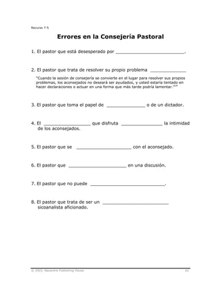 © 2003, Nazarene Publishing House 62
Recurso 7-5
Errores en la Consejería Pastoral
1. El pastor que está desesperado por _________________________.
2. El pastor que trata de resolver su propio problema _____________
“Cuando la sesión de consejería se convierte en el lugar para resolver sus propios
problemas, los aconsejados no deseará ser ayudados, y usted estaría tentado en
hacer declaraciones o actuar en una forma que más tarde podría lamentar.”14
3. El pastor que toma el papel de ______________ o de un dictador.
4. El _________________ que disfruta _______________ la intimidad
de los aconsejados.
5. El pastor que se ____________________ con el aconsejado.
6. El pastor que _____________________ en una discusión.
7. El pastor que no puede ___________________________.
8. El pastor que trata de ser un ________________________
sicoanalista aficionado.
 