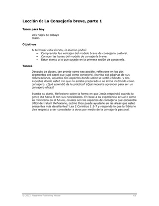 © 2003, Nazarene Publishing House 63
Lección 8: La Consejería breve, parte 1
Tarea para hoy
Dos hojas de ensayo
Diario
Objetivos
Al terminar esta lección, el alumno podrá:
• Comprender las ventajas del modelo breve de consejería pastoral.
• Conocer las bases del modelo de consejería breve.
• Estar atento a lo que sucede en la primera sesión de consejería.
Tareas
Después de clases, tan pronto como sea posible, reflexione en los dos
segmentos del papel que jugó como consejero. Escriba dos páginas de sus
observaciones, aquellos dos aspectos donde usted se sintió cómodo, y dos
aspectos donde usted vio que no estaba preparado o se sintió incómodo como
consejero. ¿Qué aprendió de la práctica? ¿Qué necesita aprender para ser un
consejero eficaz?
Escriba su diario. Reflexione sobre la forma en que Jesús respondió cuando la
gente iba hacia él con sus necesidades. En base a su experiencia actual o como
su ministerio en el futuro, ¿cuáles son los aspectos de consejería que encuentra
difícil de tratar? Reflexione, ¿cómo Dios puede ayudarle en las áreas que usted
encuentra más desafiantes? Lea 2 Corintios 1:3-7 y responda lo que la Biblia le
dice respecto a ser consolador a otros por medio de la consejería pastoral.
 