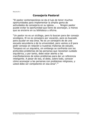 © 2003, Nazarene Publishing House 64
Recurso 8-1
Consejería Pastoral
“El pastor contemporáneo se da el lujo de tener muchas
oportunidades para implementar la amplia gama de
actividades de consejería en su iglesia. . . . Ningún pastor
puede evitar la oportunidad que tiene de aconsejar, a menos
que se encierre en su biblioteca u oficina.
“Un pastor no es un sicólogo, pero lo buscan para dar consejo
sicológico. El no es consejero por vocación, pero es buscado
para ayudar en esa área. No es un consejero de de una
escuela secundaria o de la universidad, pero vamos a él para
pedir consejo en relación a nuestras materias de estudio.
Tampoco es un siquiatra, sin embargo se confronta con los
profundos problemas de las personas que necesitan cuidado
siquiátrico, y por tanto, debe estar atento a las
manifestaciones de estos problemas para dar un referencia
inteligente. A pesar de eso, el debe, sobre todo, conocer
cómo aconsejar a las personas con problemas religiosos, y
usted debe ser competente en esa área”.15
 