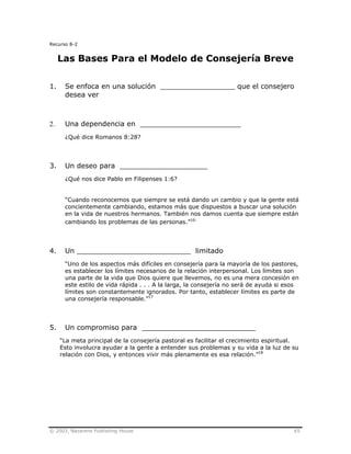 © 2003, Nazarene Publishing House 65
Recurso 8-2
Las Bases Para el Modelo de Consejería Breve
1. Se enfoca en una solución _________________ que el consejero
desea ver
2. Una dependencia en _______________________
¿Qué dice Romanos 8:28?
3. Un deseo para ____________________
¿Qué nos dice Pablo en Filipenses 1:6?
“Cuando reconocemos que siempre se está dando un cambio y que la gente está
concientemente cambiando, estamos más que dispuestos a buscar una solución
en la vida de nuestros hermanos. También nos damos cuenta que siempre están
cambiando los problemas de las personas.”16.
4. Un __________________________ limitado
“Uno de los aspectos más difíciles en consejería para la mayoría de los pastores,
es establecer los límites necesarios de la relación interpersonal. Los límites son
una parte de la vida que Dios quiere que llevemos, no es una mera concesión en
este estilo de vida rápida . . . A la larga, la consejería no será de ayuda si esos
límites son constantemente ignorados. Por tanto, establecer límites es parte de
una consejería responsable.”17
5. Un compromiso para __________________________
“La meta principal de la consejería pastoral es facilitar el crecimiento espiritual.
Esto involucra ayudar a la gente a entender sus problemas y su vida a la luz de su
relación con Dios, y entonces vivir más plenamente es esa relación.”18
 