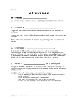 © 2003, Nazarene Publishing House 66
Recurso 8-3
La Primera Sesión
El contacto ___________________
Las personas buscan contacto para una sesión de consejería de muchas maneras.
1. Establezca __________________________.
Usted tiene que comenzar una relación interpersonal dentro de una atmósfera de
confianza.
A veces, una breve historia médica del aconsejado le puede ayudar a comprender su
situación.
Tomar notas desde el comienzo de la sesión le ayudará a guardar una información
precisa.
2. Establezca o ________________________.
El tema de la confidencialidad. La única excepción a este compromiso de
confidencialidad sería si hay una amenaza de daño físico. Si se sospecha que una
persona indefensa, niño o anciano, la ley en EUA requiere que se dé parte a la policía.
Es importante que un pastor conozca los aspectos legales de la ciudad o del estado
donde vive. Es imperativo denunciar si hay abuso a un menor o anciano.
3. Defina la ___________________ de la consejería.
En lugar de identificar el problema, es bueno ayudar al aconsejado que enfoque el
resultado final del proceso de aconsejamiento. ¿Cuál es la solución que el aconsejado
está buscando?
Usted puede lograrlo planteando preguntas como las que siguen:
• ¿Cuál es la meta que le gustaría ver cumplida como resultado de nuestro
trabajo conjunto?
• ¿Cómo reconocería que esa meta fue alcanzada?
• ¿Que cosas son necesarias para que cumpla con su meta?
• En tanto que mira adelante, ¿cómo describiría ese futuro deseado?
 