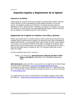 © 2003, Nazarene Publishing House 69
Recurso 8-4
Aspectos legales y Reglamento de la Iglesia
Informe a la Policía
Cada estado de los EUA tienen leyes donde los profesionales deben informar
ciertos abusos, así las autoridades de cada estado tomarán un curso de
acción. Los pastores tengan que informar a la policía de abuso sexual y
abandono a niños, abuso sexual y maltrato a la esposa o al esposo. Las leyes
son distintas en cada estado. Es responsabilidad del pastor conocer las leyes
que se aplican en el estado donde él o ella ministran.
Reglamento de la Iglesia en relación a los niños y jóvenes
Puesto que puede ocurrir el acoso sexual a niños y jóvenes por personas que
trabajan bajo la cobertura de la iglesia, es imperativo que cada congregación
adopte oficialmente, y escrupulosamente haga cumplir las leyes que protegen
a los niños y a los jóvenes mientras estén bajo el cuidado de la iglesia. Esto
debe hacerse por el compromiso con la iglesia, por el bienestar de los niños u
jóvenes que están bajo el cuidado de ella. Un consejero legal debe revisar
todas las reglas.
Un libro excelente que toca el tema es:
Melton, Joy Thornburg. Safe Sanctuaries: Reducing the Risk of Child
Abuse in the Church. Alpharetta, GA: Discipleship Resources.
1998.
Safe Sanctuaries cuesta $15.95 y se encuentra en la página de la internet bajo
recursos para el discipulado http://www.discipleshipresourcees.org
O escriba a P.O. Box 1616, Alpharetta, GA 30009-1616; tel. 1-800-685-4370;
Fax: 770-442-9742. El libro también se puede encontrar a un precio más bajo
en www.amazon.com.
Los reglamentos que tiene la Arquidiócesis de Portland, Oregon USA pueden
ser leídos en: http://www.stmaryeugene.com/%28611%29Child_Abuse.htm
 
