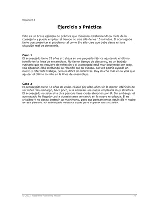 © 2003, Nazarene Publishing House 70
Recurso 8-5
Ejercicio o Práctica
Este es un breve ejemplo de práctica que comienza estableciendo la meta de la
consejería y puede emplear el tiempo no más allá de los 10 minutos. El aconsejado
tiene que presentar el problema tal como él o ella cree que debe darse en una
situación real de consejería.
Caso 1
El aconsejado tiene 32 años y trabaja en una pequeña fábrica ajustando el último
tornillo en la línea de ensamblaje. No tienen tiempo de descanso, es un trabajo
rutinario que no requiere de reflexión y el aconsejado está muy deprimido por todo.
Esa situación está afectando su relación con su esposa. Tal vez podría ayudar un
nuevo y diferente trabajo, pero es difícil de encontrar. Hay mucho más en la vida que
ajustar el último tornillo en la línea de ensamblaje.
Caso 2
El aconsejado tiene 32 años de edad, casado por ocho años sin la menor intención de
ser infiel. Sin embargo, hace poco, a la empresa una nueva empleada muy atractiva.
El aconsejado no sabe si la otra persona tiene cierta atracción por él. Sin embargo, el
aconsejado ha llegado casi a obsesionarse pensando en la nueva empleada. El es
cristiano y no desea destruir su matrimonio, pero sus pensamientos están día y noche
en esa persona. El aconsejado necesita ayuda para superar esa situación.
 