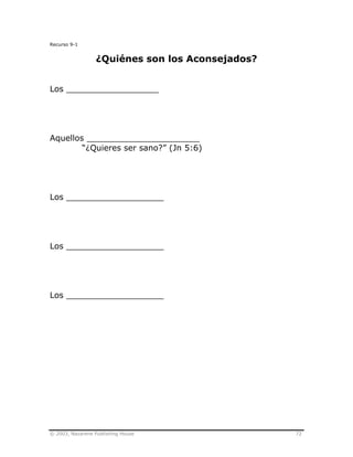 © 2003, Nazarene Publishing House 72
Recurso 9-1
¿Quiénes son los Aconsejados?
Los __________________
Aquellos ______________________
“¿Quieres ser sano?” (Jn 5:6)
Los ___________________
Los ___________________
Los ___________________
 