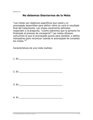 © 2003, Nazarene Publishing House 73
Recurso 9-2
No debemos Desviarnos de la Meta
“Las metas son objetivos específicos que usted y el
aconsejado desarrollan para definir cómo se verá el resultado
final del tratamiento. Las metas claramente definidas
responden a la pregunta, “¿cómo sabremos que la persona ha
finalizado el proceso de consejería?” Las metas eficaces
comunican lo que el aconsejado quiere para cambiar, y define
indicadores para reconocer cuándo el aconsejado ha cumplido
las metas.”21
Características de una meta realista:
1. Es ________________________________
2. Es ________________________________
3. Es ________________________________
4. Es ________________________________
 
