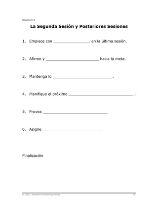 © 2003, Nazarene Publishing House 74
Recurso 9-3
La Segunda Sesión y Posteriores Sesiones
1. Empiece con ________________ en la última sesión.
2. Afirme y _______________________ hacia la meta.
3. Mantenga lo __________________________.
4. Planifique el próximo ____________________________ .
5. Provea ____________________________
6. Asigne __________________________
Finalización
 