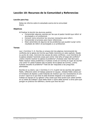 © 2003, Nazarene Publishing House 76
Lección 10: Recursos de la Comunidad y Referencias
Lección para hoy
Notas de informe sobre lo estudiado acerca de la comunidad
Diario
Objetivos
Al finalizar la lección los alumnos podrán:
• Comprender algunas razones por las que el pastor tendrá que referir al
aconsejado a un profesional.
• Conocer como encontrar los recursos necesarios para referir.
• Comprender el proceso para hacer referencias.
• Estar advertidos de algunos de los problemas que pueden surgir como
resultado de referir al aconsejado a un profesional.
Tareas
Lea 1 Corintios 3—6. Escriba un ensayo de tres páginas mencionando los
conflictos de la iglesia de Corinto que Pablo menciona en este capítulo. Desde
su punto de vista, mencione las causas de estos conflictos: ¿Los miembros de
la iglesia estaban haciendo cosas para echar más leña al fuego del conflicto?
¿Cómo intentó resolver la iglesia el problema? ¿Hubiese sido más fácil para
Pablo resolver estos problemas si hubiese vivido en Corinto en lugar de escribir
una carta? Si usted hubiese sido el pastor de la iglesia de Corinto, ¿cómo
hubiese resuelto el problema? Trate de dar respuesta a las preguntas
planteadas.
Escriba en su diario. Lea 1 Corintios 3:1-9. A partir de los escritos del apóstol
Pablo, reflexione sobre el trabajo pastoral en equipo. ¿Estaba Pablo celoso por
el ministerio de Apolos o está tratando de mostrar que nos necesitamos el uno
al otro? ¿Qué es lo que Dios le está diciendo respecto a la cooperación y
trabajo en equipo en su iglesia? ¿Hay cosas que Dios quiere que usted cambie
en su estilo de trabajo? ¿Qué debe hacer o cómo debe animar a otros para que
pongan en práctica los talentos y dones que Dios les dio?
 