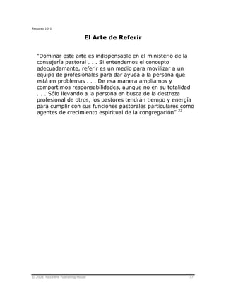 © 2003, Nazarene Publishing House 77
Recurso 10-1
El Arte de Referir
“Dominar este arte es indispensable en el ministerio de la
consejería pastoral . . . Si entendemos el concepto
adecuadamante, referir es un medio para movilizar a un
equipo de profesionales para dar ayuda a la persona que
está en problemas . . . De esa manera ampliamos y
compartimos responsabilidades, aunque no en su totalidad
. . . Sólo llevando a la persona en busca de la destreza
profesional de otros, los pastores tendrán tiempo y energía
para cumplir con sus funciones pastorales particulares como
agentes de crecimiento espiritual de la congregación”.22
 
