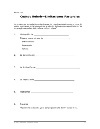 © 2003, Nazarene Publishing House 78
Recurso 10-2
Cuándo Referir—Limitaciones Pastorales
Un profesor de sicología hizo esta observación cuando estaba tratando el tema del
pastor que trabaja en la búsqueda de la solución de los problemas del feligrés. “La
consejería pastoral es fácil—refiera, refiera, refiera”.
1. Limitación de ____________________________
El pastor es una persona de _________________________.
Entrenamiento
Experiencia
Talento
2. La ausencia de ________________________________
3. La limitación de ___________________________________
4. La menaza de ________________________________
5. Problemas __________________________________
6. Asuntos __________________________________
“Alguien me ha tocado; yo sé porque poder salió de mi” (Lucas 8:46).
 