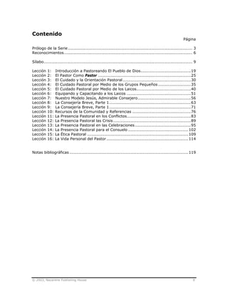 © 2003, Nazarene Publishing House 8
Contenido
Página
Prólogo de la Serie ........................................................................................... 3
Reconocimientos.............................................................................................. 6
Sílabo............................................................................................................. 9
Lección 1: Introducción a Pastoreando El Pueblo de Dios.....................................19
Lección 2: El Pastor Como Pastor ....................................................................25
Lección 3: El Cuidado y la Orientación Pastoral..................................................30
Lección 4: El Cuidado Pastoral por Medio de los Grupos Pequeños ........................35
Lección 5: El Cuidado Pastoral por Medio de los Laicos........................................40
Lección 6: Equipando y Capacitando a los Laicos ...............................................51
Lección 7: Nuestro Modelo Jesús, Admirable Consejero.......................................56
Lección 8: La Consejería Breve, Parte 1............................................................63
Lección 9: La Consejería Breve, Parte 1............................................................71
Lección 10: Recursos de la Comunidad y Referencias ...........................................76
Lección 11: La Presencia Pastoral en los Conflictos...............................................83
Lección 12: La Presencia Pastoral las Crisis.........................................................89
Lección 13: La Presencia Pastoral en las Celebraciones .........................................95
Lección 14: La Presencia Pastoral para el Consuelo ............................................102
Lección 15: La Ética Pastoral ..........................................................................109
Lección 16: La Vida Personal del Pastor............................................................114
Notas bibliográficas .......................................................................................119
 
