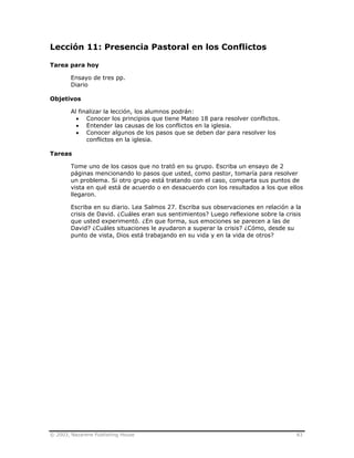 © 2003, Nazarene Publishing House 83
Lección 11: Presencia Pastoral en los Conflictos
Tarea para hoy
Ensayo de tres pp.
Diario
Objetivos
Al finalizar la lección, los alumnos podrán:
• Conocer los principios que tiene Mateo 18 para resolver conflictos.
• Entender las causas de los conflictos en la iglesia.
• Conocer algunos de los pasos que se deben dar para resolver los
conflictos en la iglesia.
Tareas
Tome uno de los casos que no trató en su grupo. Escriba un ensayo de 2
páginas mencionando lo pasos que usted, como pastor, tomaría para resolver
un problema. Si otro grupo está tratando con el caso, comparta sus puntos de
vista en qué está de acuerdo o en desacuerdo con los resultados a los que ellos
llegaron.
Escriba en su diario. Lea Salmos 27. Escriba sus observaciones en relación a la
crisis de David. ¿Cuáles eran sus sentimientos? Luego reflexione sobre la crisis
que usted experimentó. ¿En que forma, sus emociones se parecen a las de
David? ¿Cuáles situaciones le ayudaron a superar la crisis? ¿Cómo, desde su
punto de vista, Dios está trabajando en su vida y en la vida de otros?
 