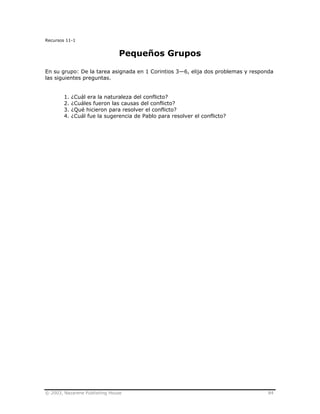 © 2003, Nazarene Publishing House 84
Recursos 11-1
Pequeños Grupos
En su grupo: De la tarea asignada en 1 Corintios 3—6, elija dos problemas y responda
las siguientes preguntas.
1. ¿Cuál era la naturaleza del conflicto?
2. ¿Cuáles fueron las causas del conflicto?
3. ¿Qué hicieron para resolver el conflicto?
4. ¿Cuál fue la sugerencia de Pablo para resolver el conflicto?
 