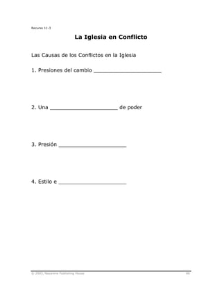 © 2003, Nazarene Publishing House 86
Recurso 11-3
La Iglesia en Conflicto
Las Causas de los Conflictos en la Iglesia
1. Presiones del cambio _____________________
2. Una _____________________ de poder
3. Presión _____________________
4. Estilo e _____________________
 