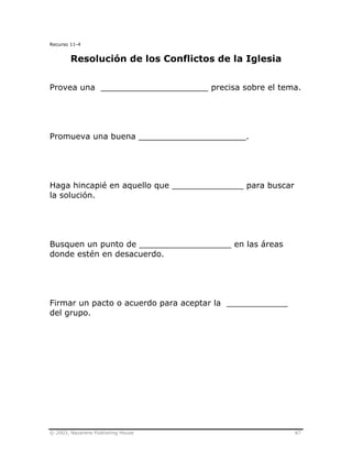 © 2003, Nazarene Publishing House 87
Recurso 11-4
Resolución de los Conflictos de la Iglesia
Provea una _____________________ precisa sobre el tema.
Promueva una buena _____________________.
Haga hincapié en aquello que ______________ para buscar
la solución.
Busquen un punto de __________________ en las áreas
donde estén en desacuerdo.
Firmar un pacto o acuerdo para aceptar la ____________
del grupo.
 