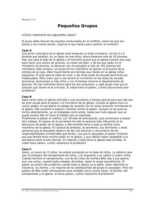 © 2003, Nazarene Publishing House 88
Recurso 11-5
Pequeños Grupos
¿Cómo resolvería los siguientes casos?
El grupo debe discutir los asuntos involucrados en el conflicto, tanto los que son
obvios y los menos obvios. ¿Qué es lo que harían para resolver el conflicto?
Caso A
Una joven voluntaria de la iglesia está haciendo un lindo ministerio. De los 4 o 6
jóvenes que asistían, en un lapso de tres años, ahora tenemos más de 50 jóvenes.
Hay una casa al lado de la iglesia y el hermano quiere que la iglesia compre esa casa
para hacer una centro de jóvenes. La visión del líder, y de los que están en el
ministerio de jóvenes, es alcanzar con el evangelio a más de 150 jóvenes del
vecindario cada semana. Un grupo de los miembros se oponen al proyecto de la
compra de la casa. Ellos mayormente son familias que tienen en la iglesia niños
pequeños. El aula para la clase de cuna, y las otras aulas de escuela dominical son
inadecuadas. Ellos creen que si ese dinero lo invirtieran en las aulas de escuela
dominical, alcanzarían a más niños y con el tiempo crecería el departamento de
jóvenes. No hay suficiente dinero para los dos proyectos, y cada grupo cree que la
solución que tienen es la correcta. Si usted fuera el pastor, ¿cómo solucionaría este
problema?
Caso B
Hace varios años la iglesia contrató a una secretaria a tiempo parcial para que ella sea
de gran ayuda para el pastor y el ministerio de la iglesia. Cuando la iglesia tuvo un
nuevo pastor, la secretaria no estaba de acuerdo con la nueva dirección ministerial en
la iglesia. Ella comenzó a esparcir chismes contra el pastor. Aunque no se puso en
contra abiertamente, ya no trabajaba como antes, hasta que hubo alguien que se
quejó porque ella no hacía el trabajo que se esperaba.
Finalmente el pastor le notificó, con 30 días de anticipación, que comenzara a buscar
otro trabajo. El esposo de la secretaria ha sido la persona más influyente en la
estructura de poder de la iglesia, y ella también tenía a toda su familia como
miembros de la iglesia. En actitud de protesta, la secretaria, sus familiares y otras
personas que la apoyaban dejaron de dar sus diezmos y renunciaron de las
responsabilidades ministeriales que tenían. Los que le apoyaban al pastor sintieron
que esa familia tenía mucho poder en la iglesia, y que debían haber despedido a la
secretaria hacía mucho tiempo. En relación a este tema la iglesia está dividida. Si
usted fuera pastor, ¿cómo resolvería el problema?
Caso C
Jason, un joven de 15 años, ha estado ayudando en la clase de niños. Le pidieron que
sea el consejero del campamento de niños, y le asignaron a su cabina a cuatro niños.
Cuando terminó el campamento, uno de los niños de nombre Billy dijo a sus padres
que una noche, cuando todos estaban dormidos, Jason lo acosó sexualmente. El
pastor se enteró del problema cuando toda la iglesia ya lo sabía. Jason defendía su
inocencia. Su familia, y la mayoría de los adolescentes del grupo lo apoyaban. Pero los
padres de Billy están amenazando para entablar juicio contra Jason, el director del
campamento y la iglesia. Si fuera pastor, ¿cómo resolvería el problema?
 