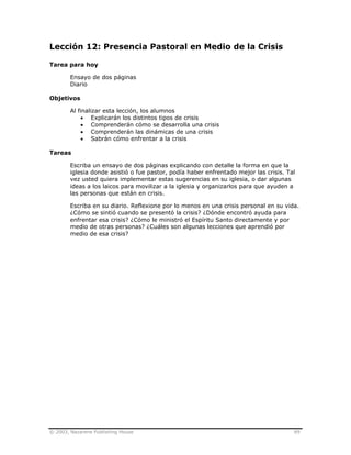 © 2003, Nazarene Publishing House 89
Lección 12: Presencia Pastoral en Medio de la Crisis
Tarea para hoy
Ensayo de dos páginas
Diario
Objetivos
Al finalizar esta lección, los alumnos
• Explicarán los distintos tipos de crisis
• Comprenderán cómo se desarrolla una crisis
• Comprenderán las dinámicas de una crisis
• Sabrán cómo enfrentar a la crisis
Tareas
Escriba un ensayo de dos páginas explicando con detalle la forma en que la
iglesia donde asistió o fue pastor, podía haber enfrentado mejor las crisis. Tal
vez usted quiera implementar estas sugerencias en su iglesia, o dar algunas
ideas a los laicos para movilizar a la iglesia y organizarlos para que ayuden a
las personas que están en crisis.
Escriba en su diario. Reflexione por lo menos en una crisis personal en su vida.
¿Cómo se sintió cuando se presentó la crisis? ¿Dónde encontró ayuda para
enfrentar esa crisis? ¿Cómo le ministró el Espíritu Santo directamente y por
medio de otras personas? ¿Cuáles son algunas lecciones que aprendió por
medio de esa crisis?
 