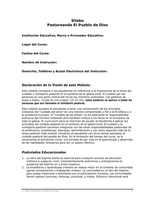 © 2003, Nazarene Publishing House 9
Sílabo
Pastoreando El Pueblo de Dios
Institución Educativa, Marco o Proveedor Educativo:
Lugar del Curso:
Fechas del Curso:
Nombre de Instructor:
Domicilio, Teléfono y Buzón Electrónico del Instructor:
Declaración de la Visión de este Módulo:
Este módulo introduce a los estudiantes en referencia a la importancia de la tarea del
cuidado y consejería pastoral en el contexto de la iglesia local. El cuidado por las
personas es una parte central del rol de los ministros ordenados. Las palabras de
Jesús a Pedro, “Cuida de mis ovejas” (Jn 21:16), estas palabras se aplican a todas las
personas que son llamados al ministerio pastoral.
Este módulo ayudara al estudiante a tener una comprensión de los principios
cristianos del “cuidado del alma” en una manera comprensible y fiel a la fe bíblica y a
la existencia humana. El “cuidado de las almas” no es solamente la responsabilidad
exclusiva del ministro ordenado pero también incluye a los laicos en el ministerio de
toda la iglesia. El curriculum tiene la intención de ayudar al estudiante a aplicar los
principios del cuidado pastoral en el contexto de la iglesia local. El cuidado y la
consejería pastoral necesitan integrarse con las otras responsabilidades pastorales de
la predicación, enseñanzas, liderazgo, administración y con otros aspectos más de la
tarea pastoral. Este modulo introduce al estudiante con otros temas asociados al
cuidado pastoral del pueblo de Dios. En la limitación del tiempo del curso, se le
recomienda al estudiante iniciar una jornada de por vida en el aprendizaje y desarrollo
de las habilidades necesarias para ser un pastor efectivo.
Postulados Educacionales
1. La obra del Espíritu Santo es esencial para cualquier proceso de educación
cristiana a cualquier nivel. Consistentemente pediremos y anticiparemos la
presencia del Espíritu en y entre nosotros.
2. La enseñanza y aprendizaje cristiano se realiza mejor en el contexto de comunidad
(gente compartiendo y trabajando unidos). La comunidad es un don del Espíritu
pero puede mejorarse o estorbarse por la participación humana. Las comunidades
tienen valores comunes, historias, practicas, y metas. Esfuerzo intencional será
 