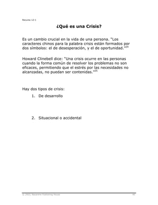 © 2003, Nazarene Publishing House 90
Recurso 12-1
¿Qué es una Crisis?
Es un cambio crucial en la vida de una persona. “Los
caracteres chinos para la palabra crisis están formados por
dos símbolos: el de desesperación, y el de oportunidad.”24
Howard Clinebell dice: “Una crisis ocurre en las personas
cuando la forma común de resolver los problemas no son
eficaces, permitiendo que el estrés por las necesidades no
alcanzadas, no puedan ser contenidas.”25
Hay dos tipos de crisis:
1. De desarrollo
2. Situacional o accidental
 