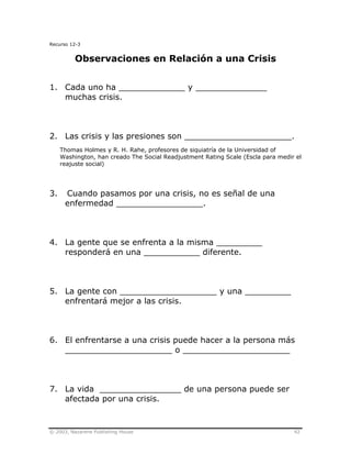© 2003, Nazarene Publishing House 92
Recurso 12-3
Observaciones en Relación a una Crisis
1. Cada uno ha _____________ y ______________
muchas crisis.
2. Las crisis y las presiones son _____________________.
Thomas Holmes y R. H. Rahe, profesores de siquiatría de la Universidad of
Washington, han creado The Social Readjustment Rating Scale (Escla para medir el
reajuste social)
3. Cuando pasamos por una crisis, no es señal de una
enfermedad _________________.
4. La gente que se enfrenta a la misma _________
responderá en una ___________ diferente.
5. La gente con ___________________ y una _________
enfrentará mejor a las crisis.
6. El enfrentarse a una crisis puede hacer a la persona más
_____________________ o _____________________
7. La vida ________________ de una persona puede ser
afectada por una crisis.
 