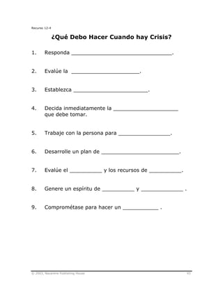 © 2003, Nazarene Publishing House 93
Recurso 12-4
¿Qué Debo Hacer Cuando hay Crisis?
1. Responda _______________________________.
2. Evalúe la _____________________.
3. Establezca _______________________.
4. Decida inmediatamente la ____________________
que debe tomar.
5. Trabaje con la persona para ________________.
6. Desarrolle un plan de ________________________.
7. Evalúe el __________ y los recursos de __________.
8. Genere un espíritu de __________ y _____________ .
9. Comprométase para hacer un ___________ .
 