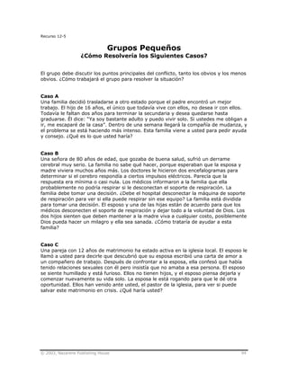 © 2003, Nazarene Publishing House 94
Recurso 12-5
Grupos Pequeños
¿Cómo Resolvería los Siguientes Casos?
El grupo debe discutir los puntos principales del conflicto, tanto los obvios y los menos
obvios. ¿Cómo trabajará el grupo para resolver la situación?
Caso A
Una familia decidió trasladarse a otro estado porque el padre encontró un mejor
trabajo. El hijo de 16 años, el único que todavía vive con ellos, no desea ir con ellos.
Todavía le faltan dos años para terminar la secundaria y desea quedarse hasta
graduarse. Él dice: “Ya soy bastante adulto y puedo vivir solo. Si ustedes me obligan a
ir, me escaparé de la casa”. Dentro de una semana llegará la compañía de mudanza, y
el problema se está haciendo más intenso. Esta familia viene a usted para pedir ayuda
y consejo. ¿Qué es lo que usted haría?
Caso B
Una señora de 80 años de edad, que gozaba de buena salud, sufrió un derrame
cerebral muy serio. La familia no sabe qué hacer, porque esperaban que la esposa y
madre viviera muchos años más. Los doctores le hicieron dos encefalogramas para
determinar si el cerebro respondía a ciertos impulsos eléctricos. Parecía que la
respuesta era mínima o casi nula. Los médicos informaron a la familia que ella
probablemente no podría respirar si le desconectan el soporte de respiración. La
familia debe tomar una decisión. ¿Debe el hospital desconectar la máquina de soporte
de respiración para ver si ella puede respirar sin ese equipo? La familia está dividida
para tomar una decisión. El esposo y una de las hijas están de acuerdo para que los
médicos desconecten el soporte de respiración y dejar todo a la voluntad de Dios. Los
dos hijos sienten que deben mantener a la madre viva a cualquier costo, posiblemente
Dios pueda hacer un milagro y ella sea sanada. ¿Cómo trataría de ayudar a esta
familia?
Caso C
Una pareja con 12 años de matrimonio ha estado activa en la iglesia local. El esposo le
llamó a usted para decirle que descubrió que su esposa escribió una carta de amor a
un compañero de trabajo. Después de confrontar a la esposa, ella confesó que había
tenido relaciones sexuales con él pero insistía que no amaba a esa persona. El esposo
se siente humillado y está furioso. Ellos no tienen hijos, y el esposo piensa dejarla y
comenzar nuevamente su vida solo. La esposa le está rogando para que le dé otra
oportunidad. Ellos han venido ante usted, el pastor de la iglesia, para ver si puede
salvar este matrimonio en crisis. ¿Qué haría usted?
 