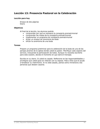 © 2003, Nazarene Publishing House 95
Lección 13: Presencia Pastoral en la Celebración
Lección para hoy
Ensayo de dos páginas
Diario
Objetivos
Al final de la lección, los alumnos podrán
• comprender por qué es necesario la consejería prematrimonial
• comprender las metas de la consejería prematrimonial
• implementar un programa de consejería prematrimonial
• dirigir un ensayo de ceremonia de boda
• oficiar la ceremonia de una boda
Tareas
Prepare un programa preliminar para la celebración de la boda de una de las
parejas jóvenes de la iglesia donde usted es pastor. Planifique cada aspecto del
servicio, incluyendo la participación de todos. Aunque no necesita escribirlo
para esta ocasión, decida el momento en que dará el mensaje.
Escriba en su diario. Si usted es casado. Reflexione en las responsabilidades y
privilegios que usted goza en relación con su esposa. Pida a Dios que le ayude
a fortalecer su matrimonio. Si no está casado, piense cómo ministrará a las
personas que deseen casarse.
 