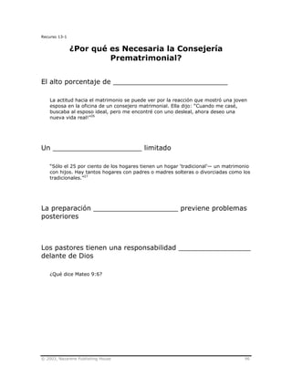 © 2003, Nazarene Publishing House 96
Recurso 13-1
¿Por qué es Necesaria la Consejería
Prematrimonial?
El alto porcentaje de ___________________________
La actitud hacia el matrimonio se puede ver por la reacción que mostró una joven
esposa en la oficina de un consejero matrimonial. Ella dijo: “Cuando me casé,
buscaba al esposo ideal, pero me encontré con uno desleal, ahora deseo una
nueva vida real!”26
Un _____________________ limitado
“Sólo el 25 por ciento de los hogares tienen un hogar ‘tradicional’— un matrimonio
con hijos. Hay tantos hogares con padres o madres solteras o divorciadas como los
tradicionales.”27
La preparación ____________________ previene problemas
posteriores
Los pastores tienen una responsabilidad _________________
delante de Dios
¿Qué dice Mateo 9:6?
 