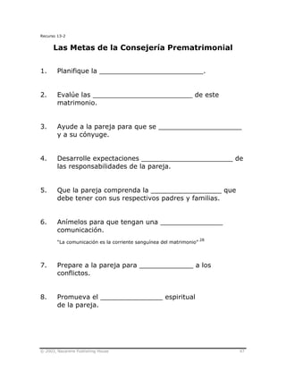 © 2003, Nazarene Publishing House 97
Recurso 13-2
Las Metas de la Consejería Prematrimonial
1. Planifique la _________________________.
2. Evalúe las ________________________ de este
matrimonio.
3. Ayude a la pareja para que se ____________________
y a su cónyuge.
4. Desarrolle expectaciones ______________________ de
las responsabilidades de la pareja.
5. Que la pareja comprenda la _________________ que
debe tener con sus respectivos padres y familias.
6. Anímelos para que tengan una _______________
comunicación.
“La comunicación es la corriente sanguínea del matrimonio”
28
7. Prepare a la pareja para _____________ a los
conflictos.
8. Promueva el _______________ espiritual
de la pareja.
 