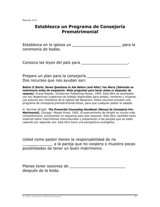 © 2003, Nazarene Publishing House 98
Recurso 13-3
Establezca un Programa de Consejería
Prematrimonial
Establezca en la iglesia un _____________________ para la
ceremonia de bodas.
Conozca las leyes del país para ____________________.
Prepare un plan para la consejería __________________.
Dos recursos que nos ayudan son:
Before It Starts: Seven Questions to Ask Before (and After) You Marry [Salvando su
matrimonio antes de empezarlo: Siete preguntas para hacer antes (y después) de
casarse]. Grand Rapids: Zondervan Publishing House, 1995. Este libro se acompaña
con los respectivos cuadernos de trabajo disponibles para ambos, hombres y mujeres.
Los autores son miembros de la Iglesia del Nazareno. Estos recursos proveen una
programa de consejería prematrimonial eficaz, para que cualquier pastor lo adapte.
H. Norman Wright. The Premarital Counseling Handbook (Manual de Consejería Pre-
Matrimonial). Chicago: Moody Press, 1992. El acercamiento de Wright es mucho más
comprehensivo, proveyendo un esquema para seis sesiones. Este libro, también tiene
material sobre matrimonios interculturales y preparación a las parejas que se están
casando por segunda vez. Este libro tiene una perspectiva evangélica.
Usted como pastor tienen la responsabilidad de no
_____________ a la pareja que no coopera o muestra pocas
posibilidades de tener un buen matrimonio.
Planee tener sesiones de ________________________
después de la boda.
 