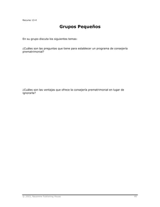 © 2003, Nazarene Publishing House 99
Recurso 13-4
Grupos Pequeños
En su grupo discuta los siguientes temas:
¿Cuáles son las preguntas que tiene para establecer un programa de consejería
prematrimonial?
¿Cuáles son las ventajas que ofrece la consejería prematrimonial en lugar de
ignorarla?
 