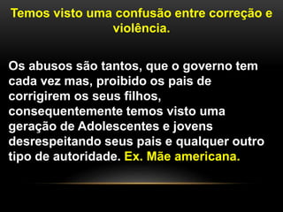 Temos visto uma confusão entre correção e
violência.
Os abusos são tantos, que o governo tem
cada vez mas, proibido os pais de
corrigirem os seus filhos,
consequentemente temos visto uma
geração de Adolescentes e jovens
desrespeitando seus pais e qualquer outro
tipo de autoridade. Ex. Mãe americana.
 