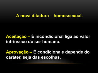 A nova ditadura – homossexual.
Aceitação e Aprovação
Aceitação – É incondicional liga ao valor
intrínseco do ser humano.
Aprovação – É condiciona e depende do
caráter, seja das escolhas.
 