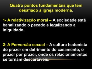 Quatro pontos fundamentais que tem
desafiado a igreja moderna.
1- A relativização moral – A sociedade está
banalizando o pecado e legalizando a
iniquidade.
2- A Perversão sexual – A cultura hedonista
do prazer em detrimento do casamento, o
prazer por prazer, onde os relacionamentos
se tornam descartáveis.
 