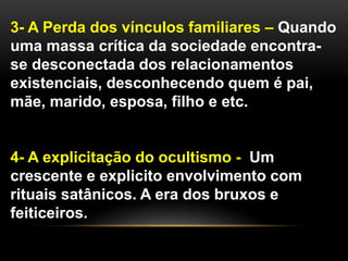 3- A Perda dos vínculos familiares – Quando
uma massa crítica da sociedade encontra-
se desconectada dos relacionamentos
existenciais, desconhecendo quem é pai,
mãe, marido, esposa, filho e etc.
4- A explicitação do ocultismo - Um
crescente e explicito envolvimento com
rituais satânicos. A era dos bruxos e
feiticeiros.
 
