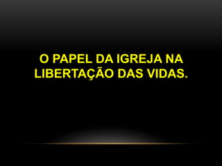 O PAPEL DA IGREJA NA
LIBERTAÇÃO DAS VIDAS.
 