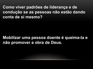 Como viver padrões de liderança e de
condução se as pessoas não estão dando
conta de si mesmo?
Mobilizar uma pessoa doente é queima-la e
não promover a obra de Deus.
 