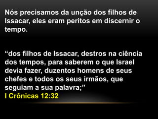 “dos filhos de Issacar, destros na ciência
dos tempos, para saberem o que Israel
devia fazer, duzentos homens de seus
chefes e todos os seus irmãos, que
seguiam a sua palavra;”
I Crônicas 12:32
Nós precisamos da unção dos filhos de
Issacar, eles eram peritos em discernir o
tempo.
 